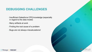 › Insufficient Salesforce CPQ knowledge (especially
in regard to the data model)
› Many artifacts at work
› Finding the root cause of a problem
› Bugs are not always miscalculations!
DEBUGGING CHALLENGES
 