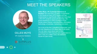 MEET THE SPEAKERS
VP, Customer Solutions
Email | LinkedIn
GILLES MUYS
Gilles Muys, VP, Customer Solutions at
Simplus has more than 23 years of experience
in the Quote-to-Cash (QTC) space and has
implemented or significantly influenced more than
1,000 QTC projects across all industries. His
broad experience in CPQ (Configure-Price-
Quote) spans finance, manufacturing, information
technology, e-business, marketing, and more.
He is one of the first 3 SteelBrick employees, and
the only Salesforce CPQ Black Belt in the world.
You can learn more about each of the
considerations CPQ requires your organization to
take a look at in Gilles’ book, the Definitive
Quote-to-Cash Guide, here on Amazon.
 