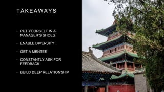 T A K E A W A Y S
• PUT YOURSELF IN A
MANAGER’S SHOES
• ENABLE DIVERSITY
• GET A MENTEE
• CONSTANTLY ASK FOR
FEEDBACK
• BUILD DEEP RELATIONSHIP
 