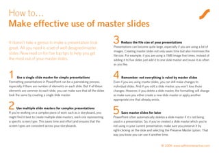 How to…
Make effective use of master slides
It doesn’t take a genius to make a presentation look
great. All you need is a set of well designed master
                                                                             3       Reduce the file size of your presentations
                                                                             Presentations can become quite large, especially if you are using a lot of
                                                                             images. Creating master slides not only saves time but also minimises the
slides. Now read on for five top tips to help you get                        file size. For example, if you are using a 1MB image five times, instead of
the most out of your master slides.                                          adding it to five slides just add it to one slide master and reuse it as often
                                                                             as you like.


1     Use a single slide master for simple presentations
Formatting presentations in PowerPoint can be a painstaking process,
                                                                             4     Remember: not everything is ruled by master slides
                                                                             Even if you are using master slides, you can still make changes to
especially if there are number of elements on each slide. But if all these   individual slides. And if you edit a slide master, you won’t lose those
elements are common to each slide, you can make sure that all the slides     changes. However, if you delete a slide master, the formatting will change
look the same by creating a single slide master.                             so make sure you either create a new slide master or apply another
                                                                             appropriate one that already exists.

2     Use multiple slide masters for complex presentations
If you’re working on a complex piece of work such as a storyboard, you       5      Save master slides for later
might find it best to create multiple slide masters, each one representing   PowerPoint often automatically deletes a slide master if it’s not being
a specific screen type. This saves time and effort and ensures that the      used in a presentation. So, if you’ve created a slide master which you’re
screen types are consistent across your storyboards.                         not using in your current presentation, make sure you preserve it by
                                                                             right-clicking on the slide and selecting the Preserve Master option. That
                                                                             way you know you can use it another time.


                                                                                                                   © 2009 www.saffroninteractive.com
 