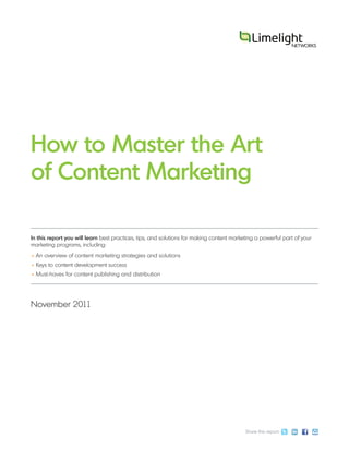 How to Master the Art
of Content Marketing

In this report you will learn best practices, tips, and solutions for making content marketing a powerful part of your
marketing programs, including:
• An overview of content marketing strategies and solutions
• Keys to content development success
• Must-haves for content publishing and distribution




November 2011




                                                                                          Share this report:
 