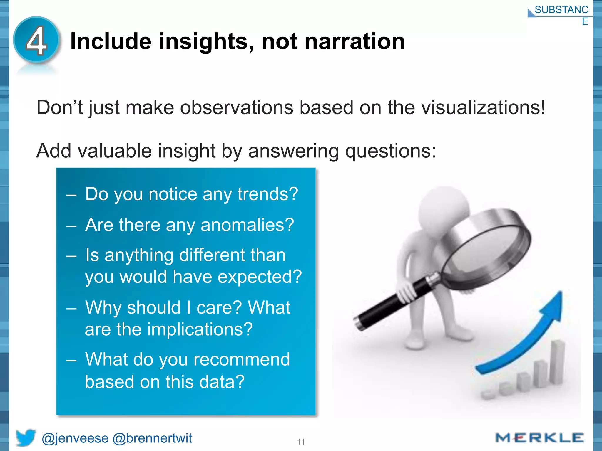 Include insights, not narration 
Don’t just make observations based on the visualizations! 
Add valuable insight by answering questions: 
– Do you notice any trends? 
– Are there any anomalies? 
– Is anything different than 
you would have expected? 
– Why should I care? What 
are the implications? 
– What do you recommend 
based on this data? 
@jenveese @brennertwit 11 
SUBSTANC 
E 
 