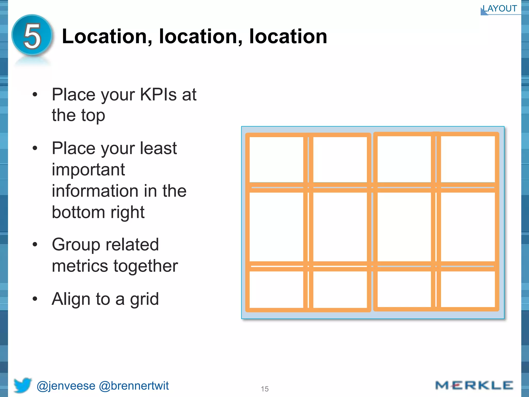 Location, location, location 
• Place your KPIs at 
the top 
• Place your least 
important 
information in the 
bottom right 
• Group related 
metrics together 
• Align to a grid 
@jenveese @brennertwit 15 
LAYOUT 
 