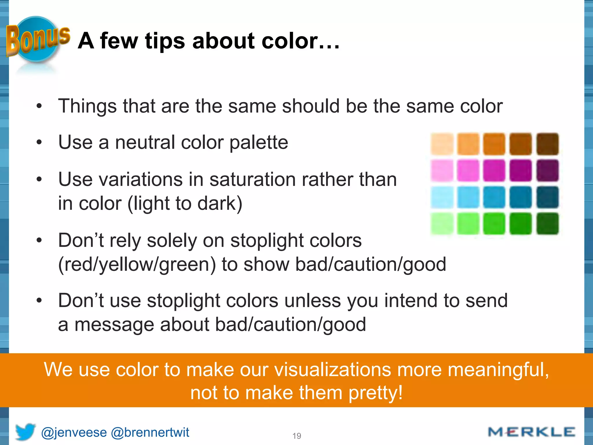 A few tips about color… 
• Things that are the same should be the same color 
• Use a neutral color palette 
• Use variations in saturation rather than 
in color (light to dark) 
• Don’t rely solely on stoplight colors 
(red/yellow/green) to show bad/caution/good 
• Don’t use stoplight colors unless you intend to send 
a message about bad/caution/good 
We use color to make our visualizations more meaningful, 
not to make them pretty! 
@jenveese @brennertwit 19 
 
