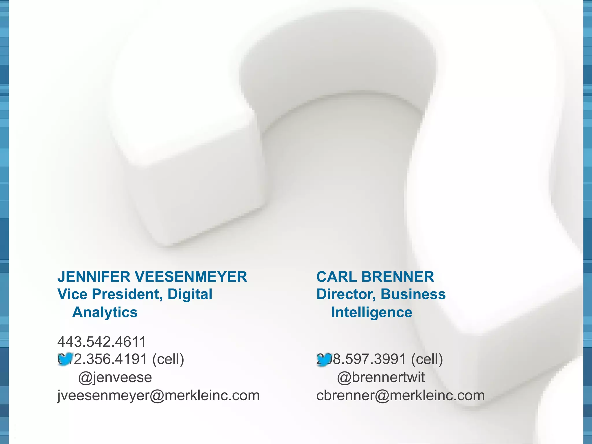 JENNIFER VEESENMEYER 
Vice President, Digital 
Analytics 
443.542.4611 
612.356.4191 (cell) 
@jenveese 
jveesenmeyer@merkleinc.com 
@jenveese @brennertwit 47 
CARL BRENNER 
Director, Business 
Intelligence 
208.597.3991 (cell) 
@brennertwit 
cbrenner@merkleinc.com 
