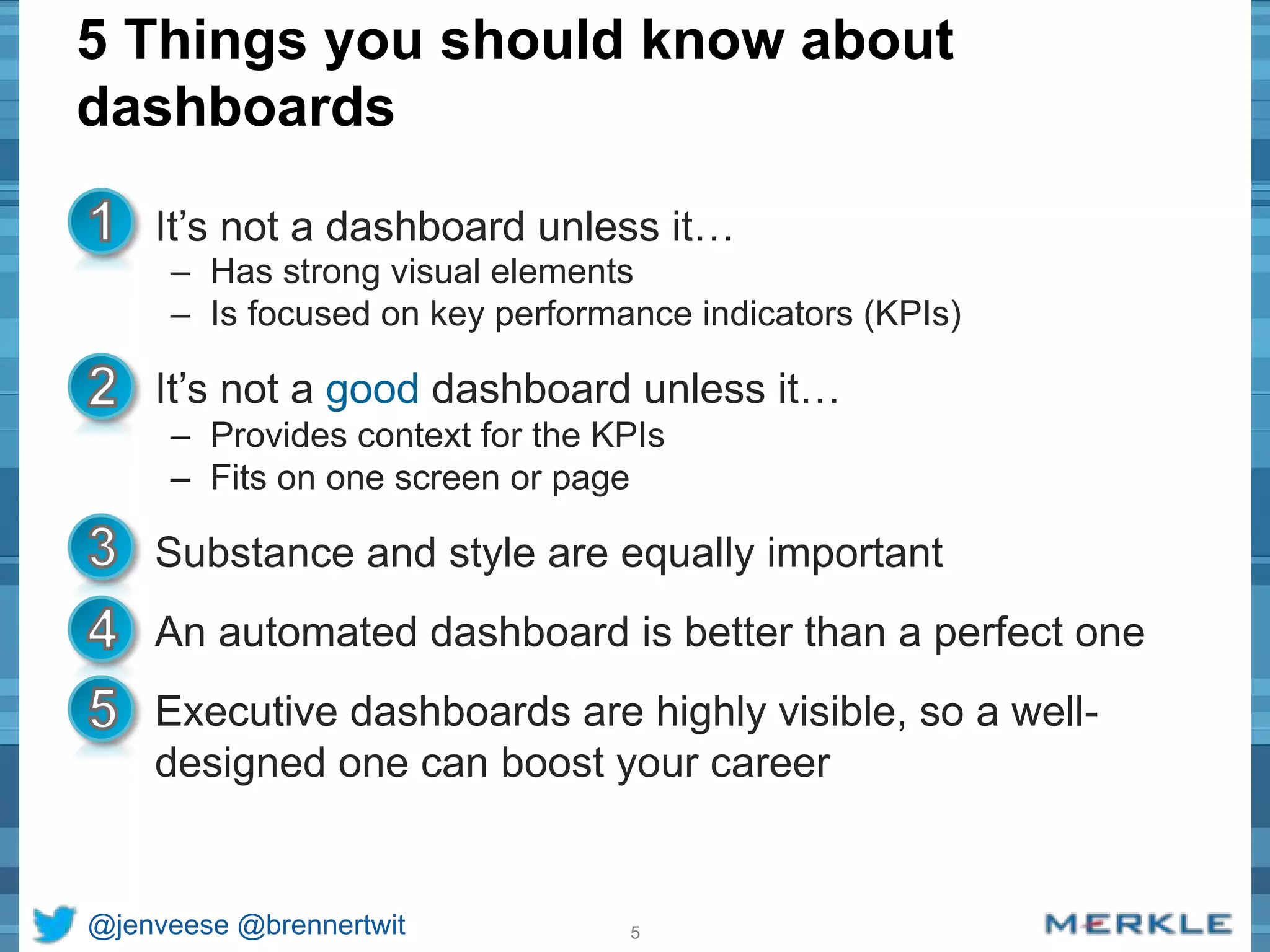 5 Things you should know about 
dashboards 
• It’s not a dashboard unless it… 
– Has strong visual elements 
– Is focused on key performance indicators (KPIs) 
• It’s not a good dashboard unless it… 
– Provides context for the KPIs 
– Fits on one screen or page 
• Substance and style are equally important 
• An automated dashboard is better than a perfect one 
• Executive dashboards are highly visible, so a well-designed 
one can boost your career 
@jenveese @brennertwit 5 
 