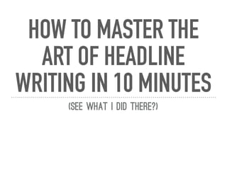 HOW TO MASTER THE
ART OF HEADLINE
WRITING IN 10 MINUTES
(See what I did there?)
 