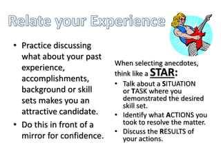 • Practice discussing
what about your past
experience,
accomplishments,
background or skill
sets makes you an
attractive candidate.
• Do this in front of a
mirror for confidence.
When selecting anecdotes,
think like a STAR:
• Talk about a SITUATION
or TASK where you
demonstrated the desired
skill set.
• Identify what ACTIONS you
took to resolve the matter.
• Discuss the RESULTS of
your actions.
 