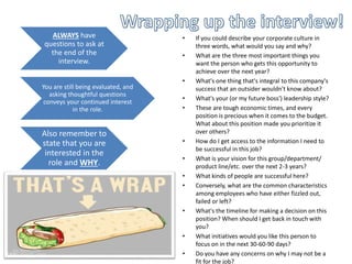 ALWAYS have
questions to ask at
the end of the
interview.
You are still being evaluated, and
asking thoughtful questions
conveys your continued interest
in the role.
Also remember to
state that you are
interested in the
role and WHY.
• If you could describe your corporate culture in
three words, what would you say and why?
• What are the three most important things you
want the person who gets this opportunity to
achieve over the next year?
• What's one thing that's integral to this company's
success that an outsider wouldn't know about?
• What's your (or my future boss') leadership style?
• These are tough economic times, and every
position is precious when it comes to the budget.
What about this position made you prioritize it
over others?
• How do I get access to the information I need to
be successful in this job?
• What is your vision for this group/department/
product line/etc. over the next 2-3 years?
• What kinds of people are successful here?
• Conversely, what are the common characteristics
among employees who have either fizzled out,
failed or left?
• What's the timeline for making a decision on this
position? When should I get back in touch with
you?
• What initiatives would you like this person to
focus on in the next 30-60-90 days?
• Do you have any concerns on why I may not be a
fit for the job?
 