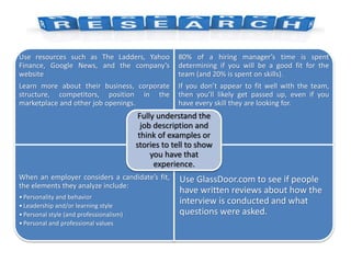 Use resources such as The Ladders, Yahoo
Finance, Google News, and the company’s
website
Learn more about their business, corporate
structure, competitors, position in the
marketplace and other job openings.
80% of a hiring manager’s time is spent
determining if you will be a good fit for the
team (and 20% is spent on skills).
If you don’t appear to fit well with the team,
then you’ll likely get passed up, even if you
have every skill they are looking for.
When an employer considers a candidate’s fit,
the elements they analyze include:
•Personality and behavior
•Leadership and/or learning style
•Personal style (and professionalism)
•Personal and professional values
Use GlassDoor.com to see if people
have written reviews about how the
interview is conducted and what
questions were asked.
Fully understand the
job description and
think of examples or
stories to tell to show
you have that
experience.
 