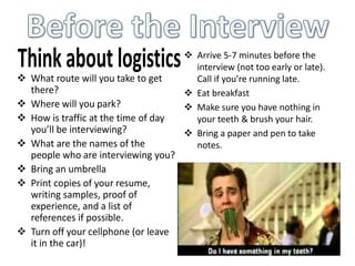 Arrive 5-7 minutes before the
interview (not too early or late).
Call if you’re running late.
 Eat breakfast
 Make sure you have nothing in
your teeth & brush your hair.
 Bring a paper and pen to take
notes.
 