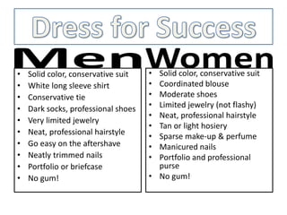 • Solid color, conservative suit
• White long sleeve shirt
• Conservative tie
• Dark socks, professional shoes
• Very limited jewelry
• Neat, professional hairstyle
• Go easy on the aftershave
• Neatly trimmed nails
• Portfolio or briefcase
• No gum!
• Solid color, conservative suit
• Coordinated blouse
• Moderate shoes
• Limited jewelry (not flashy)
• Neat, professional hairstyle
• Tan or light hosiery
• Sparse make-up & perfume
• Manicured nails
• Portfolio and professional
purse
• No gum!
 