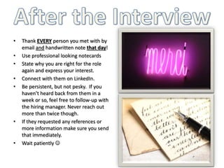 • Thank EVERY person you met with by
email and handwritten note that day!
• Use professional looking notecards
• State why you are right for the role
again and express your interest.
• Connect with them on LinkedIn.
• Be persistent, but not pesky. If you
haven’t heard back from them in a
week or so, feel free to follow-up with
the hiring manager. Never reach out
more than twice though.
• If they requested any references or
more information make sure you send
that immediately.
• Wait patiently 
 