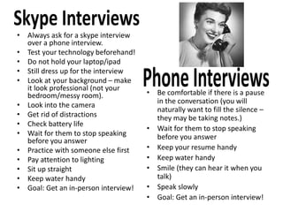 • Always ask for a skype interview
over a phone interview.
• Test your technology beforehand!
• Do not hold your laptop/ipad
• Still dress up for the interview
• Look at your background – make
it look professional (not your
bedroom/messy room).
• Look into the camera
• Get rid of distractions
• Check battery life
• Wait for them to stop speaking
before you answer
• Practice with someone else first
• Pay attention to lighting
• Sit up straight
• Keep water handy
• Goal: Get an in-person interview!
• Be comfortable if there is a pause
in the conversation (you will
naturally want to fill the silence –
they may be taking notes.)
• Wait for them to stop speaking
before you answer
• Keep your resume handy
• Keep water handy
• Smile (they can hear it when you
talk)
• Speak slowly
• Goal: Get an in-person interview!
 