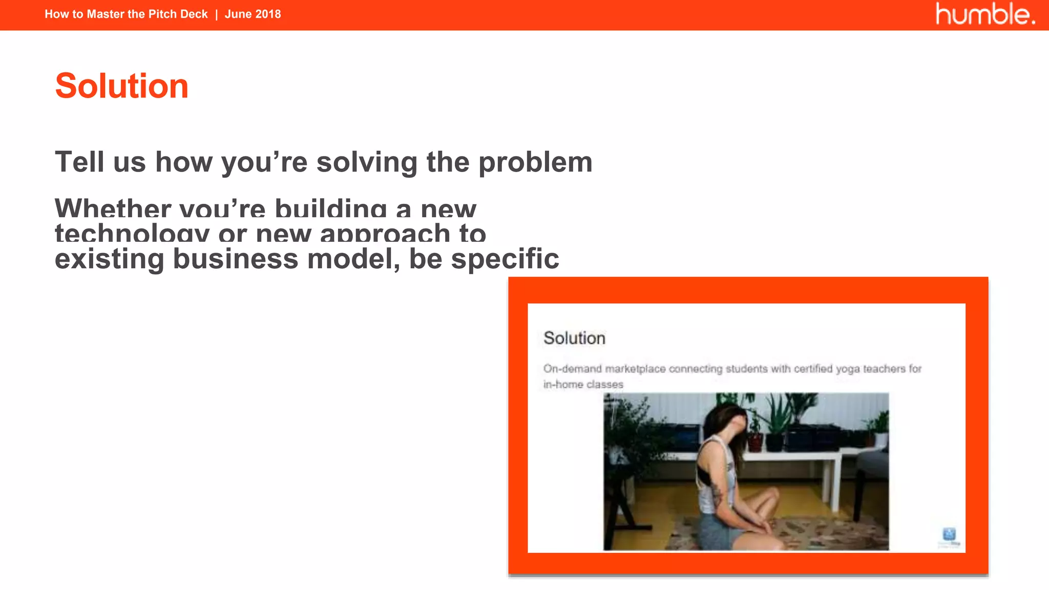 How to Master the Pitch Deck | June 2018
Solution
Tell us how you’re solving the problem
Whether you’re building a new
technology or new approach to
existing business model, be specific
 