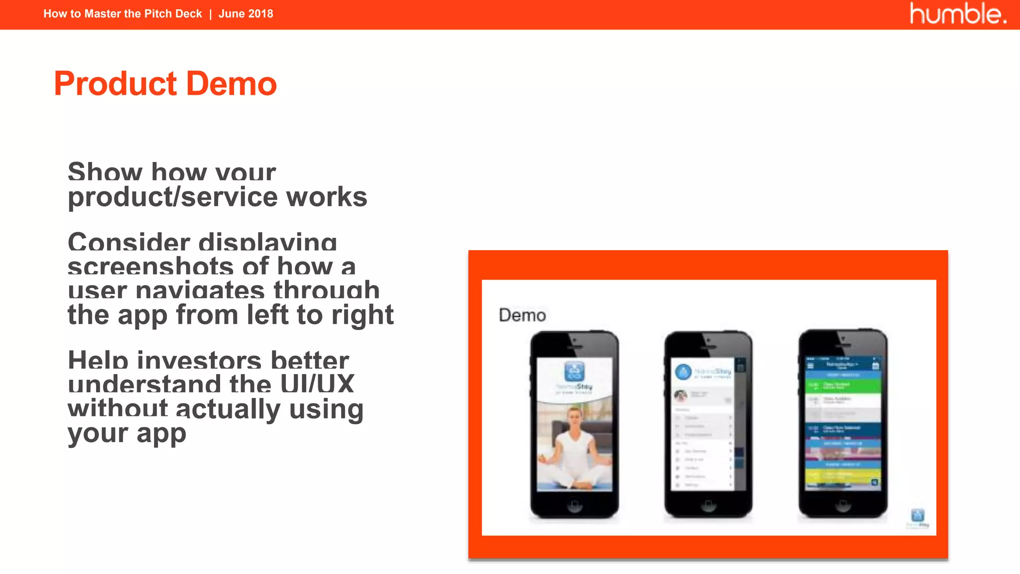 How to Master the Pitch Deck | June 2018
Product Demo
Show how your
product/service works
Consider displaying
screenshots of how a
user navigates through
the app from left to right
Help investors better
understand the UI/UX
without actually using
your app
 