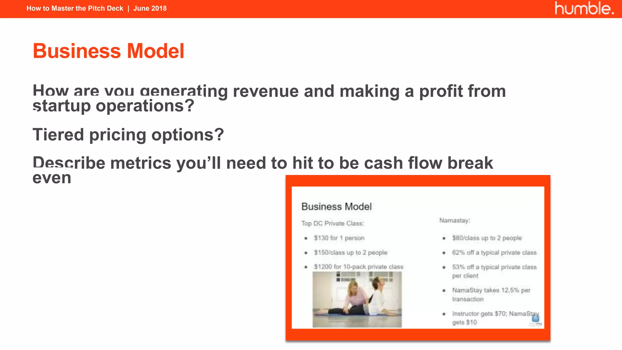 How to Master the Pitch Deck | June 2018
Business Model
How are you generating revenue and making a profit from
startup operations?
Tiered pricing options?
Describe metrics you’ll need to hit to be cash flow break
even
 