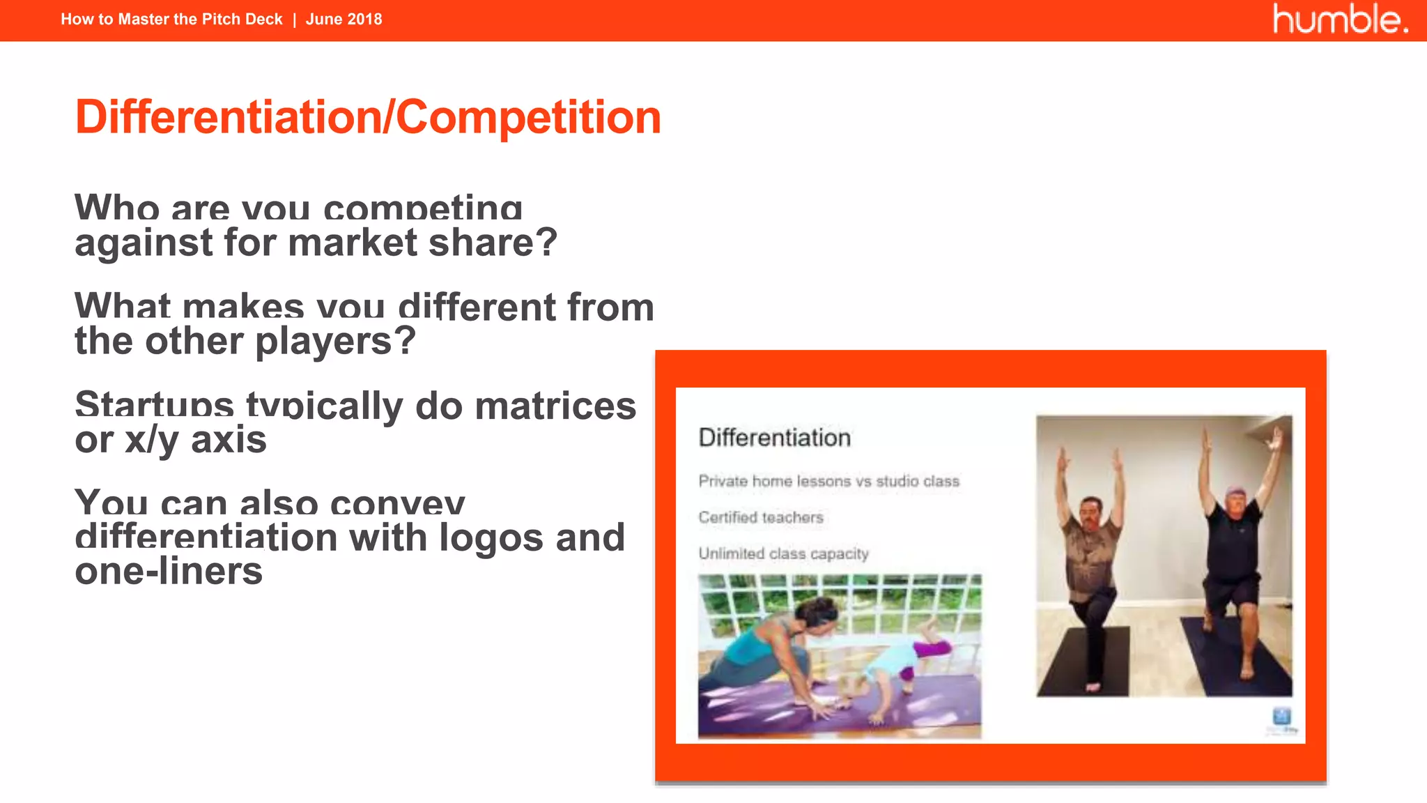 How to Master the Pitch Deck | June 2018
Differentiation/Competition
Who are you competing
against for market share?
What makes you different from
the other players?
Startups typically do matrices
or x/y axis
You can also convey
differentiation with logos and
one-liners
 