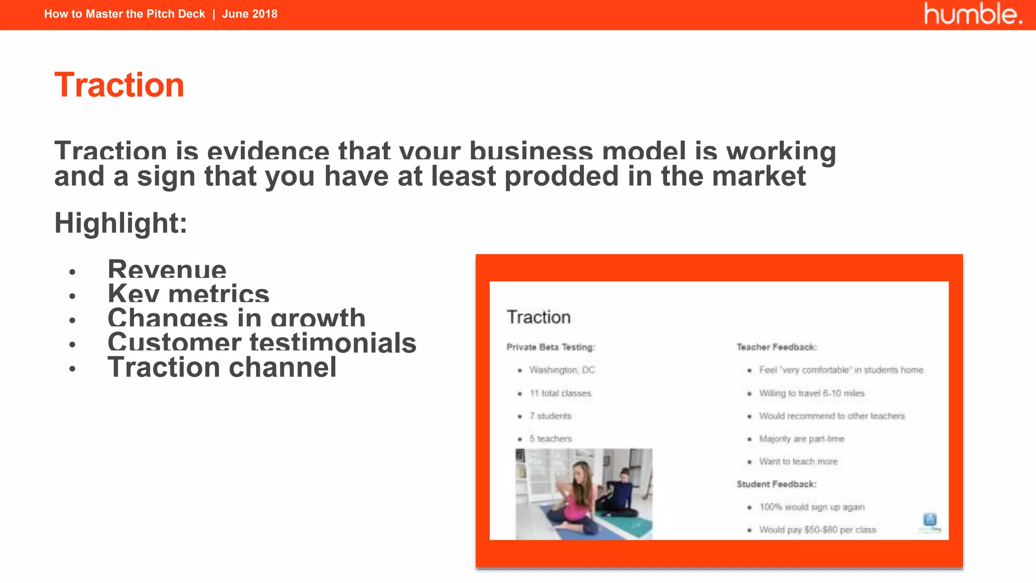How to Master the Pitch Deck | June 2018
Traction
Traction is evidence that your business model is working
and a sign that you have at least prodded in the market
Highlight:
• Revenue
• Key metrics
• Changes in growth
• Customer testimonials
• Traction channel
 