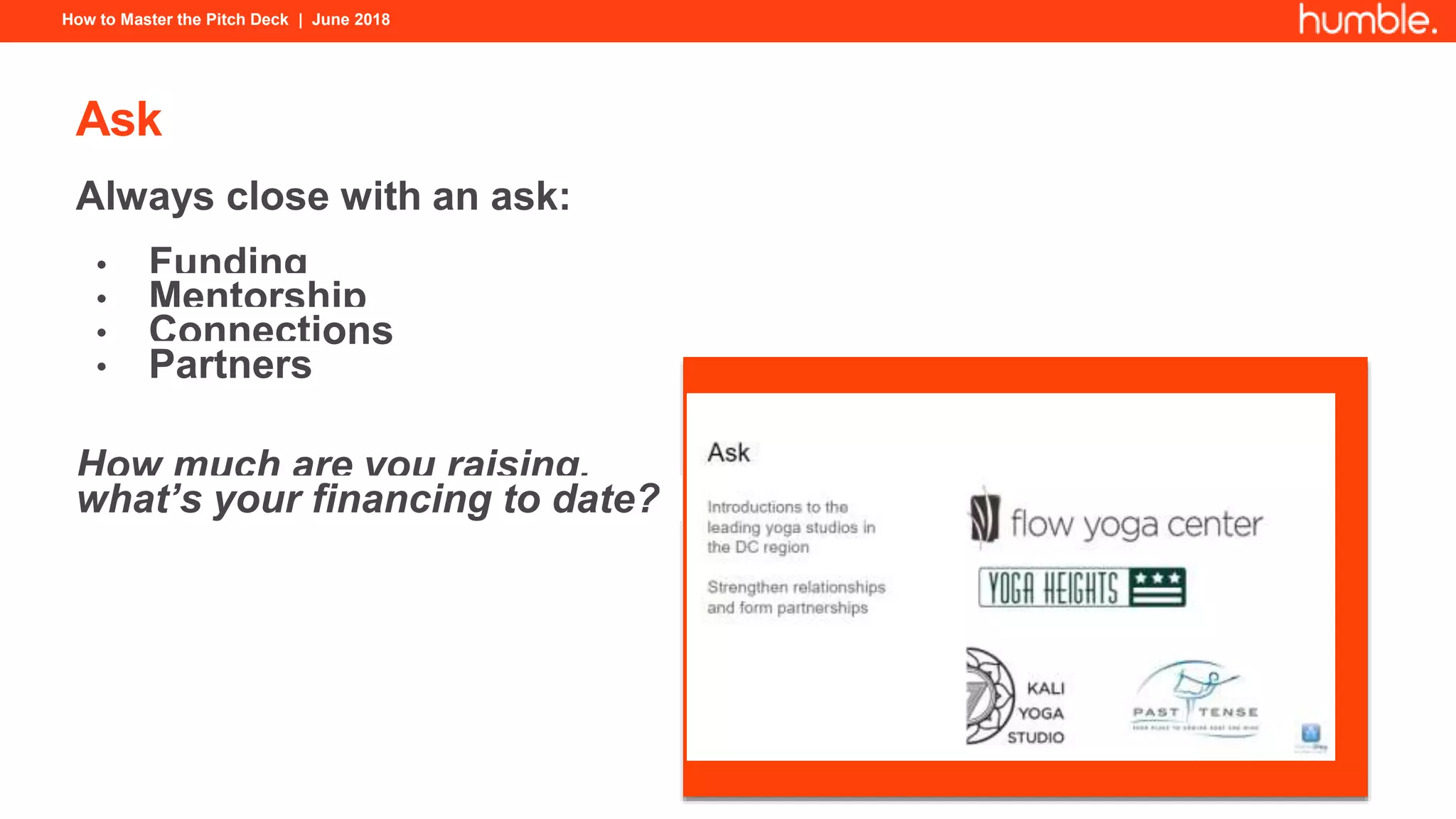How to Master the Pitch Deck | June 2018
Ask
Always close with an ask:
• Funding
• Mentorship
• Connections
• Partners
How much are you raising,
what’s your financing to date?
 