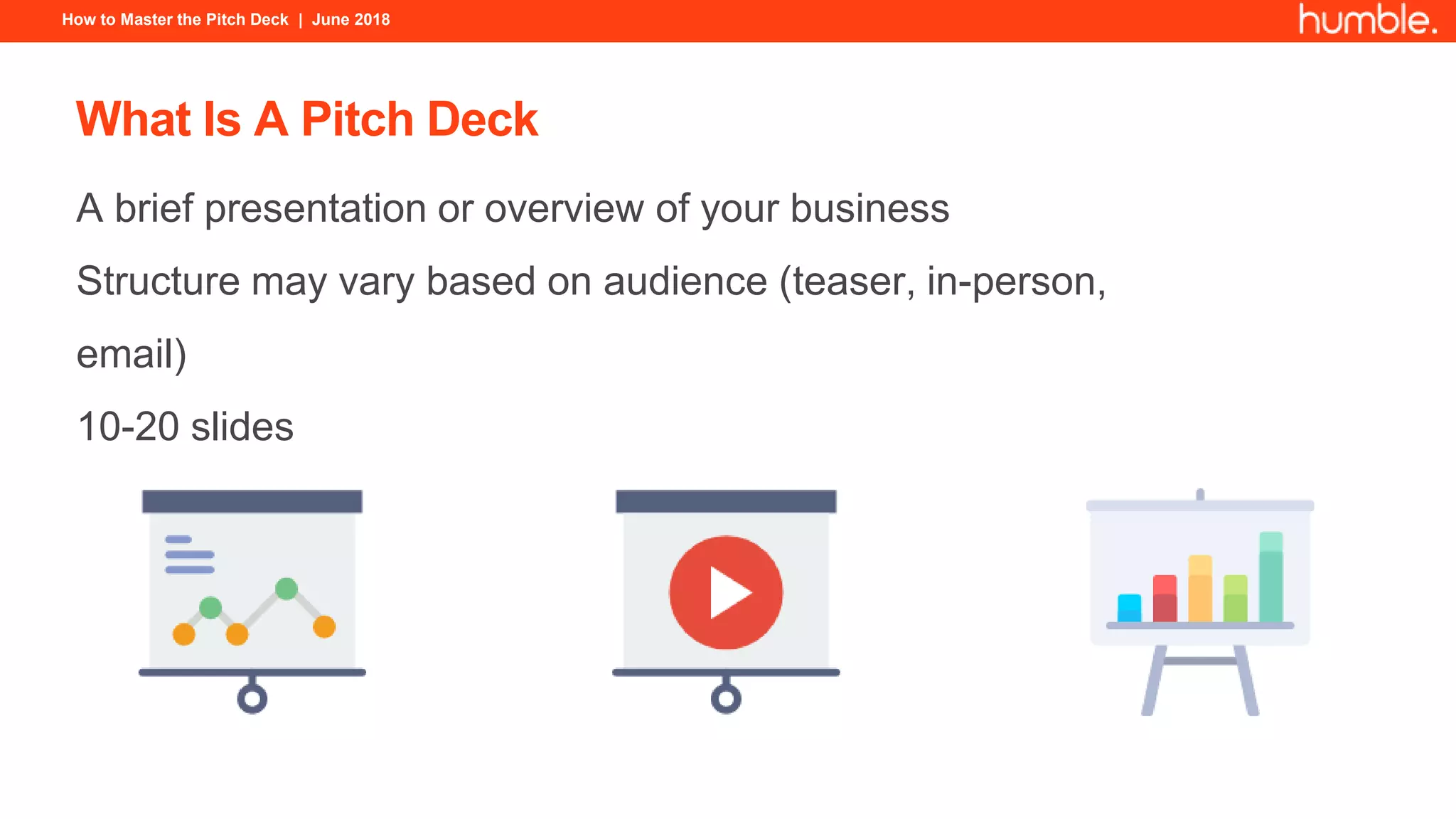 How to Master the Pitch Deck | June 2018
What Is A Pitch Deck
A brief presentation or overview of your business
Structure may vary based on audience (teaser, in-person,
email)
10-20 slides
 