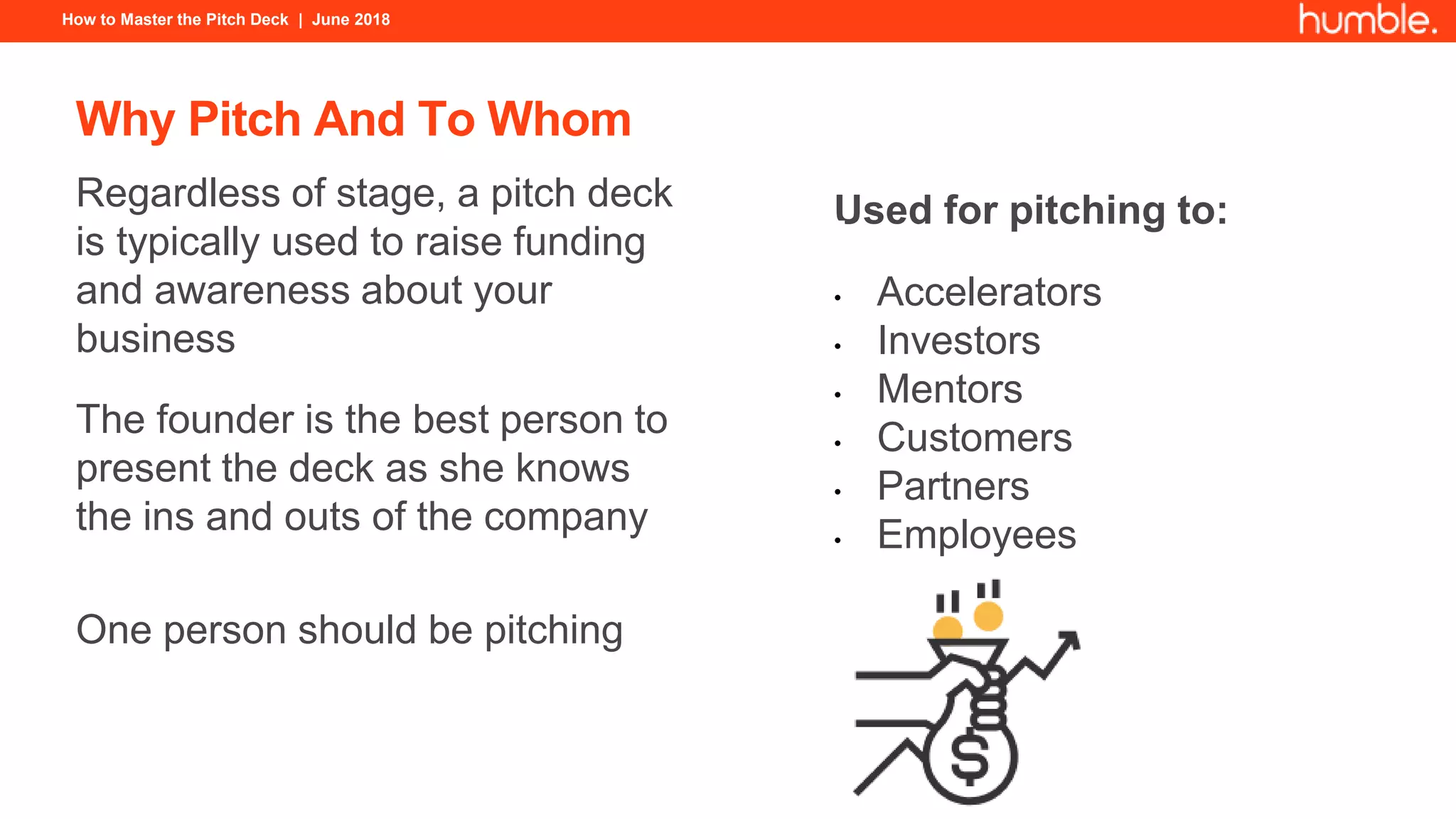 How to Master the Pitch Deck | June 2018
Why Pitch And To Whom
Regardless of stage, a pitch deck
is typically used to raise funding
and awareness about your
business
The founder is the best person to
present the deck as she knows
the ins and outs of the company
One person should be pitching
Used for pitching to:
• Accelerators
• Investors
• Mentors
• Customers
• Partners
• Employees
 