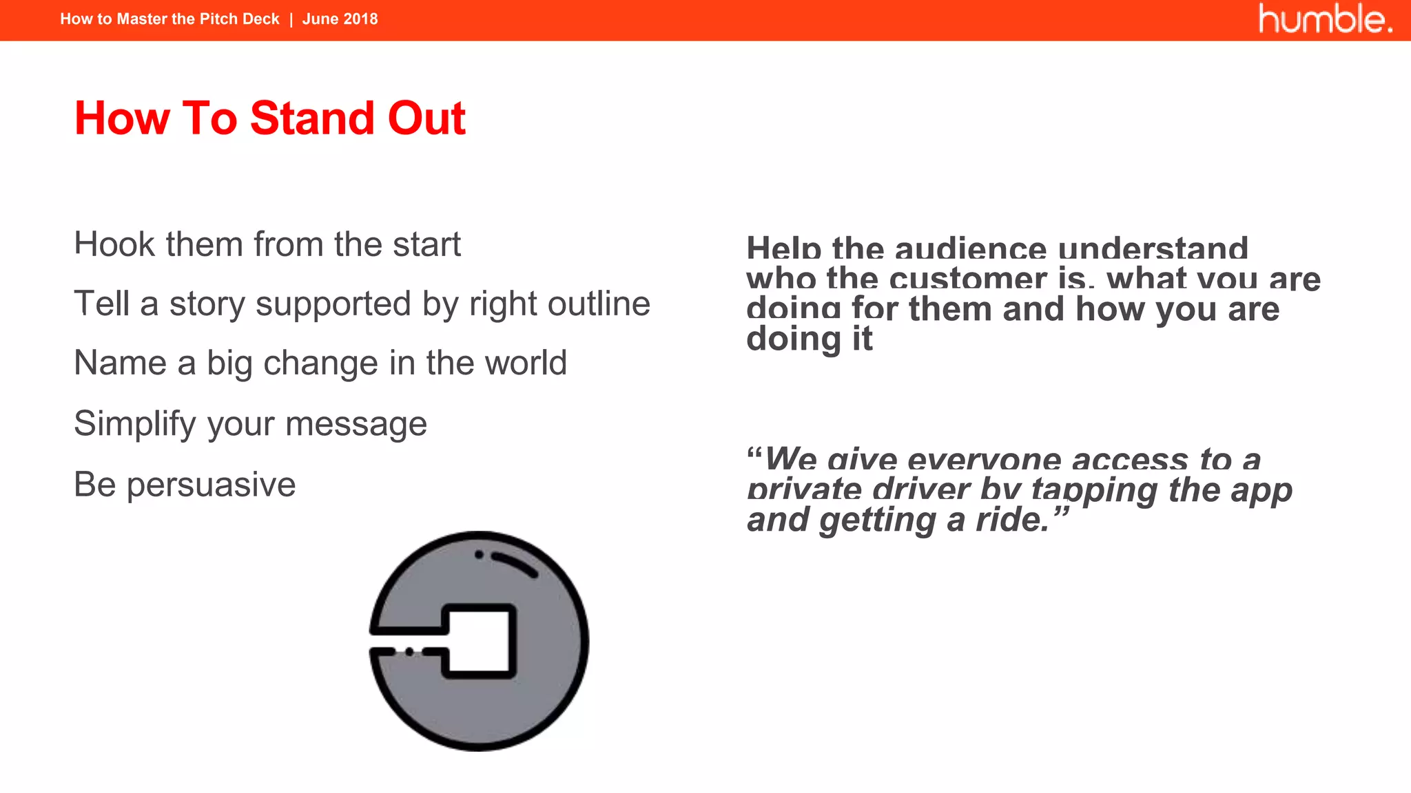 How to Master the Pitch Deck | June 2018
How To Stand Out
Hook them from the start
Tell a story supported by right outline
Name a big change in the world
Simplify your message
Be persuasive
Help the audience understand
who the customer is, what you are
doing for them and how you are
doing it
“We give everyone access to a
private driver by tapping the app
and getting a ride.”
 