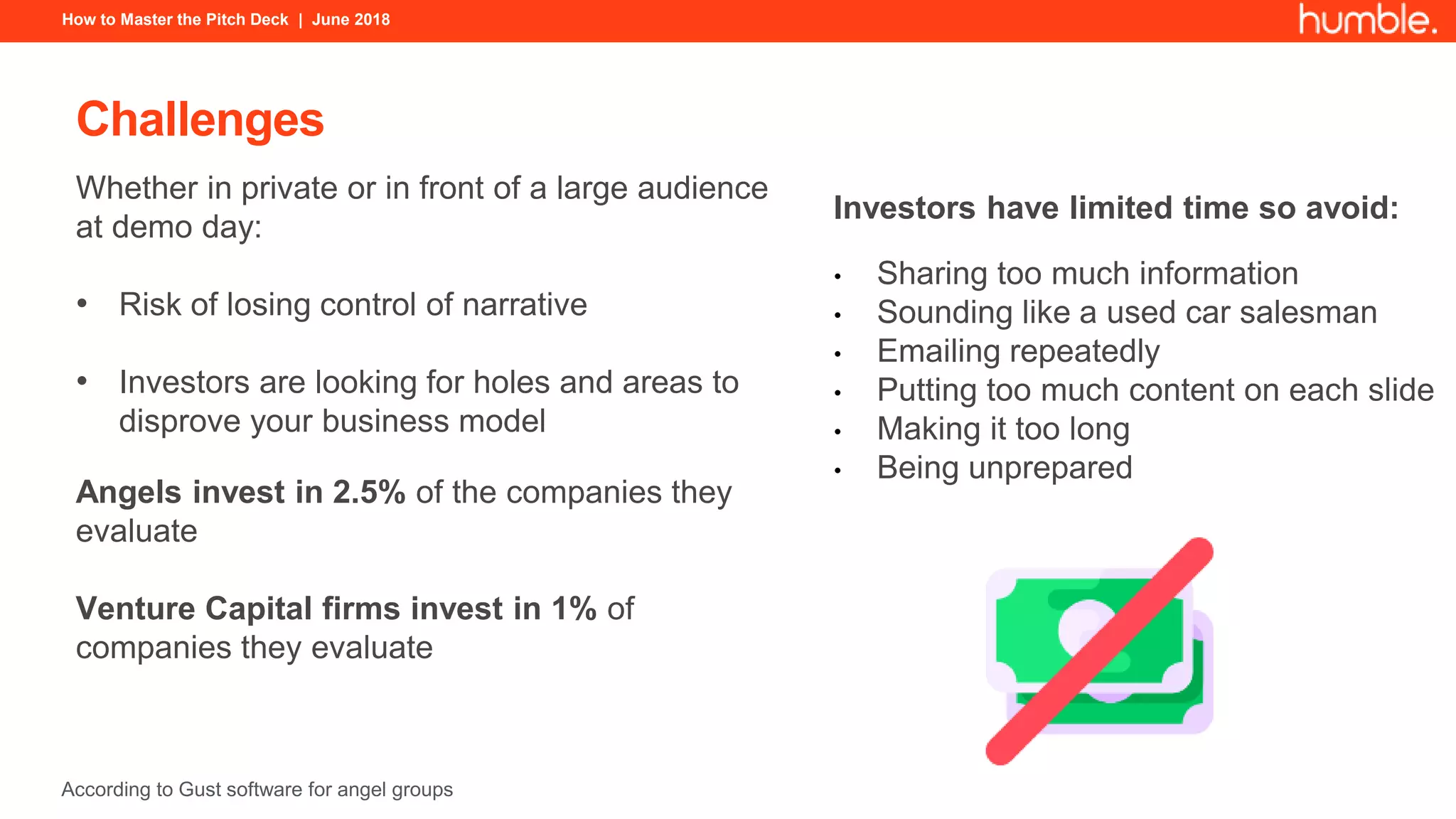 How to Master the Pitch Deck | June 2018
Challenges
Whether in private or in front of a large audience
at demo day:
• Risk of losing control of narrative
• Investors are looking for holes and areas to
disprove your business model
Angels invest in 2.5% of the companies they
evaluate
Venture Capital firms invest in 1% of
companies they evaluate
Investors have limited time so avoid:
• Sharing too much information
• Sounding like a used car salesman
• Emailing repeatedly
• Putting too much content on each slide
• Making it too long
• Being unprepared
According to Gust software for angel groups
 