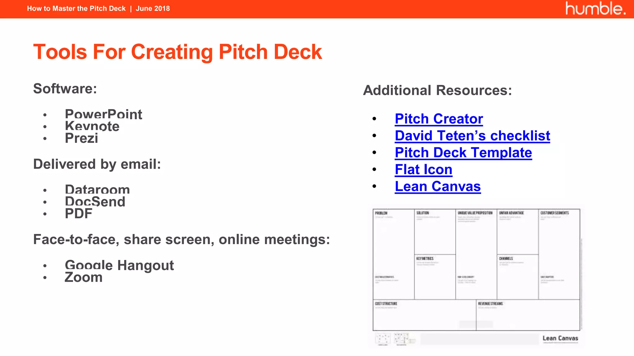 How to Master the Pitch Deck | June 2018
Tools For Creating Pitch Deck
Software:
• PowerPoint
• Keynote
• Prezi
Delivered by email:
• Dataroom
• DocSend
• PDF
Face-to-face, share screen, online meetings:
• Google Hangout
• Zoom
Additional Resources:
• Pitch Creator
• David Teten’s checklist
• Pitch Deck Template
• Flat Icon
• Lean Canvas
 