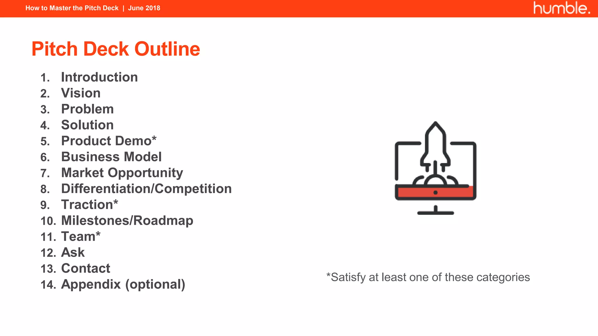 How to Master the Pitch Deck | June 2018
Pitch Deck Outline
1. Introduction
2. Vision
3. Problem
4. Solution
5. Product Demo*
6. Business Model
7. Market Opportunity
8. Differentiation/Competition
9. Traction*
10. Milestones/Roadmap
11. Team*
12. Ask
13. Contact
14. Appendix (optional)
*Satisfy at least one of these categories
 