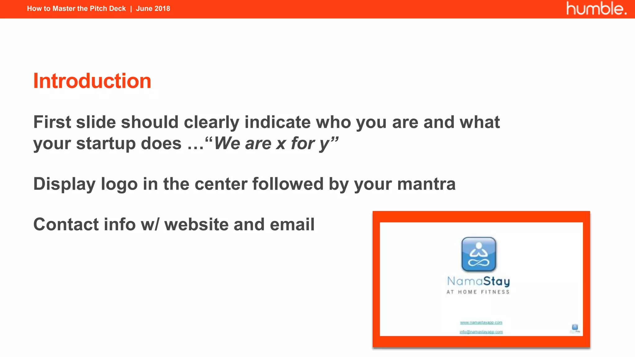 How to Master the Pitch Deck | June 2018
Introduction
First slide should clearly indicate who you are and what
your startup does …“We are x for y”
Display logo in the center followed by your mantra
Contact info w/ website and email
 