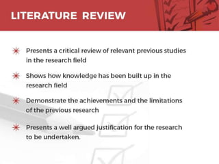 LITERATURE REVIEW
o Presents a critical review of relevant previous
studies in the research field
o Shows how knowledge has been built up in the
research field
o Demonstrate the achievements and the limitations
of the previous research
o Presents a well argued justification for the research
to be undertaken. 13
 