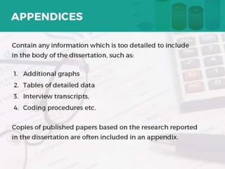 APPENDICES
o Contain any information which is too detailed to include in
the body of the dissertation, such as:
1) Additional graphs
2) Tables of detailed data
3) Interview transcripts,
4) Coding procedures etc.
o Copies of published papers based on the research reported in
the dissertation are often included in an appendix. 17
 