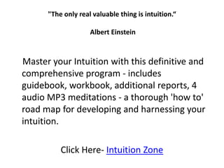 "The only real valuable thing is intuition.“ Albert Einstein     Master your Intuition with this definitive and comprehensive program - includes guidebook, workbook, additional reports, 4 audio MP3 meditations - a thorough 'how to' road map for developing and harnessing your intuition. Click Here- Intuition Zone 