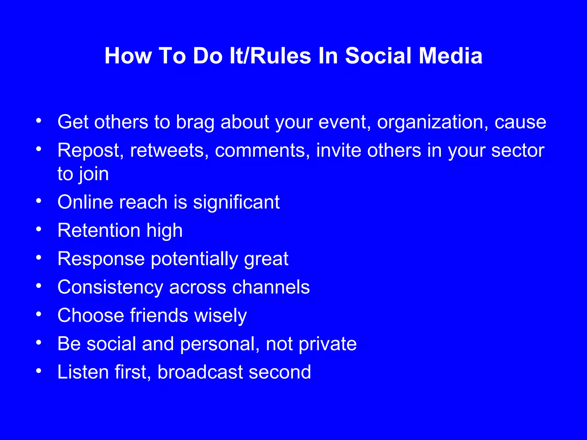 How To Do It/Rules In Social Media Get others to brag about your event, organization, cause Repost, retweets, comments, invite others in your sector to join Online reach is significant Retention high Response potentially great Consistency across channels Choose friends wisely Be social and personal, not private Listen first, broadcast second 