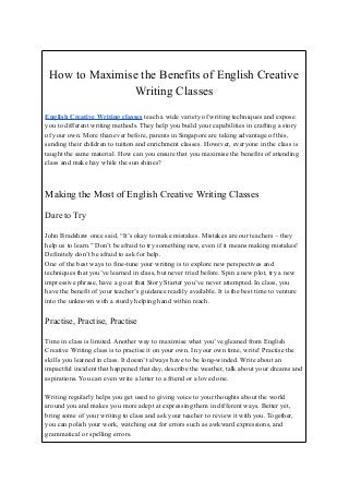 How to Maximise the Benefits of English Creative
Writing Classes
English Creative Writing classes teach a wide variety of writing techniques and expose
you to different writing methods. They help you build your capabilities in crafting a story
of your own. More than ever before, parents in Singapore are taking advantage of this,
sending their children to tuition and enrichment classes. However, everyone in the class is
taught the same material. How can you ensure that you maximise the benefits of attending
class and make hay while the sun shines?
Making the Most of English Creative Writing Classes
Dare to Try
John Bradshaw once said, “It’s okay to make mistakes. Mistakes are our teachers – they
help us to learn.” Don’t be afraid to try something new, even if it means making mistakes!
Definitely don’t be afraid to ask for help.
One of the best ways to fine-tune your writing is to explore new perspectives and
techniques that you’ve learned in class, but never tried before. Spin a new plot, try a new
impressive phrase, have a go at that Story Starter you’ve never attempted. In class, you
have the benefit of your teacher’s guidance readily available. It is the best time to venture
into the unknown with a sturdy helping hand within reach.
Practise, Practise, Practise
Time in class is limited. Another way to maximise what you’ve gleaned from English
Creative Writing class is to practise it on your own. In your own time, write! Practise the
skills you learned in class. It doesn’t always have to be long-winded. Write about an
impactful incident that happened that day, describe the weather, talk about your dreams and
aspirations. You can even write a letter to a friend or a loved one.
Writing regularly helps you get used to giving voice to your thoughts about the world
around you and makes you more adept at expressing them in different ways. Better yet,
bring some of your writing to class and ask your teacher to review it with you. Together,
you can polish your work, watching out for errors such as awkward expressions, and
grammatical or spelling errors.
 