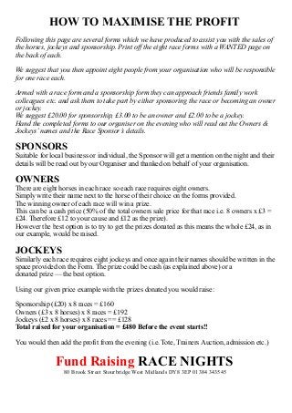 HOW TO MAXIMISE THE PROFIT
Following this page are several forms which we have produced to assist you with the sales of
the horses, jockeys and sponsorship. Print off the eight race forms with a WANTED page on
the back of each.
We suggest that you then appoint eight people from your organisation who will be responsible
for one race each.
Armed with a race form and a sponsorship form they can approach friends family work
colleagues etc. and ask them to take part by either sponsoring the race or becoming an owner
or jockey.
We suggest £20.00 for sponsorship, £3.00 to be an owner and £2.00 to be a jockey.
Hand the completed forms to our organiser on the evening who will read out the Owners &
Jockeys’ names and the Race Sponsor’s details.

SPONSORS

Suitable for local business or individual, the Sponsor will get a mention on the night and their
details will be read out by our Organiser and thanked on behalf of your organisation.

OWNERS
There are eight horses in each race so each race requires eight owners.
Simply write their name next to the horse of their choice on the forms provided.
The winning owner of each race will win a prize.
This can be a cash price (50% of the total owners sale price for that race i.e. 8 owners x £3 =
£24. Therefore £12 to your cause and £12 as the prize).
However the best option is to try to get the prizes donated as this means the whole £24, as in
our example, would be raised.

JOCKEYS
Similarly each race requires eight jockeys and once again their names should be written in the
space provided on the Form. The prize could be cash (as explained above) or a
donated prize — the best option.
Using our given price example with the prizes donated you would raise:
Sponsorship (£20) x 8 races = £160
Owners (£3 x 8 horses) x 8 races = £192
Jockeys (£2 x 8 horses) x 8 races == £128
Total raised for your organisation = £480 Before the event starts!!
You would then add the profit from the evening (i.e. Tote, Trainers Auction, admission etc.)

Fund Raising RACE NIGHTS
80 Brook Street Stourbridge West Midlands DY8 3EP 01384 343545

 