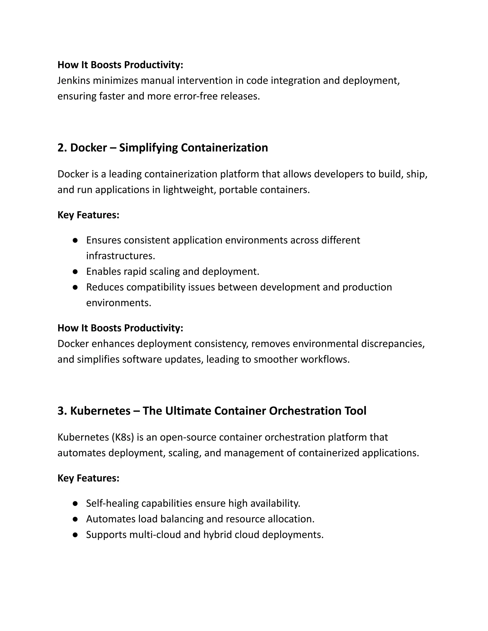 How It Boosts Productivity:​
Jenkins minimizes manual intervention in code integration and deployment,
ensuring faster and more error-free releases.
2. Docker – Simplifying Containerization
Docker is a leading containerization platform that allows developers to build, ship,
and run applications in lightweight, portable containers.
Key Features:
●​ Ensures consistent application environments across different
infrastructures.
●​ Enables rapid scaling and deployment.
●​ Reduces compatibility issues between development and production
environments.
How It Boosts Productivity:​
Docker enhances deployment consistency, removes environmental discrepancies,
and simplifies software updates, leading to smoother workflows.
3. Kubernetes – The Ultimate Container Orchestration Tool
Kubernetes (K8s) is an open-source container orchestration platform that
automates deployment, scaling, and management of containerized applications.
Key Features:
●​ Self-healing capabilities ensure high availability.
●​ Automates load balancing and resource allocation.
●​ Supports multi-cloud and hybrid cloud deployments.
 
