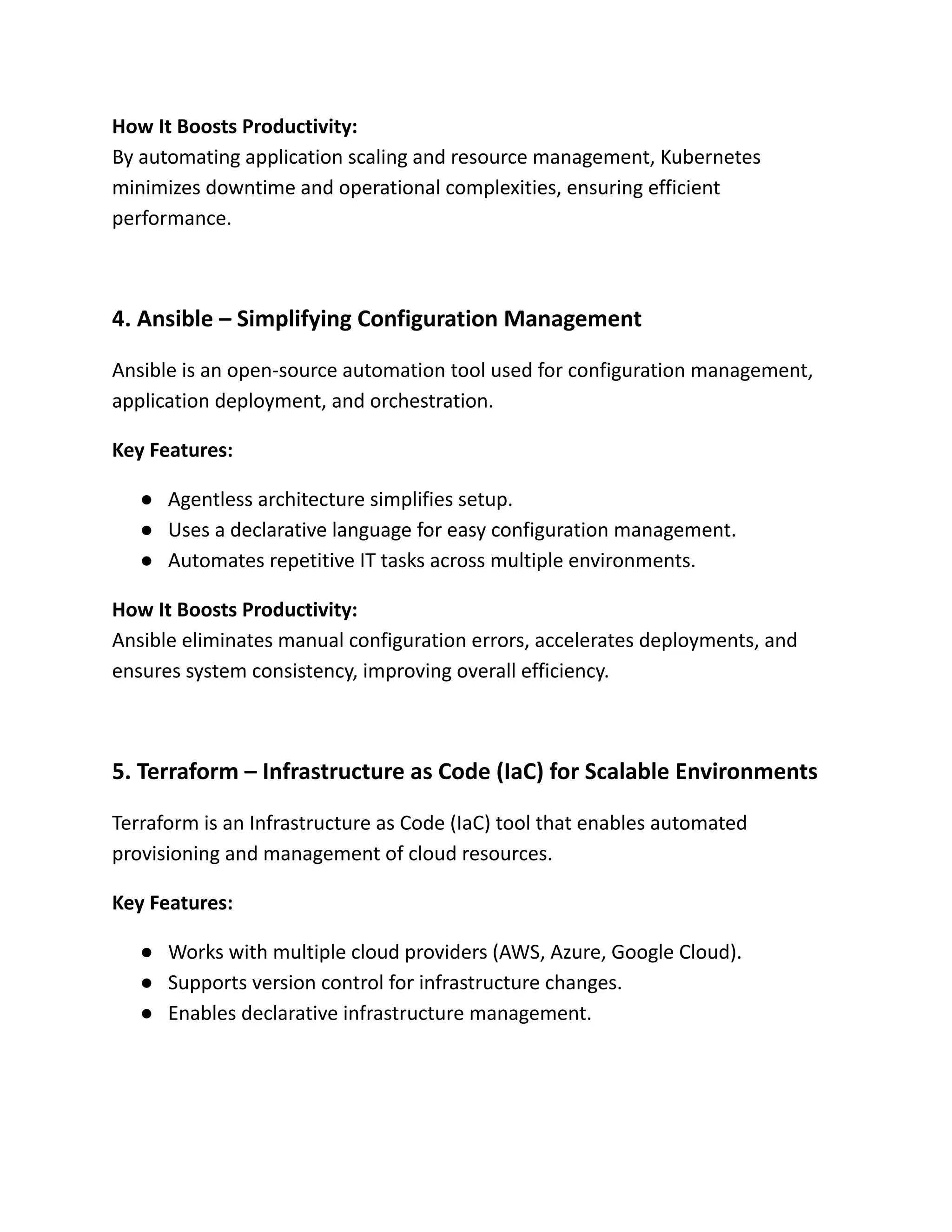 How It Boosts Productivity:​
By automating application scaling and resource management, Kubernetes
minimizes downtime and operational complexities, ensuring efficient
performance.
4. Ansible – Simplifying Configuration Management
Ansible is an open-source automation tool used for configuration management,
application deployment, and orchestration.
Key Features:
●​ Agentless architecture simplifies setup.
●​ Uses a declarative language for easy configuration management.
●​ Automates repetitive IT tasks across multiple environments.
How It Boosts Productivity:​
Ansible eliminates manual configuration errors, accelerates deployments, and
ensures system consistency, improving overall efficiency.
5. Terraform – Infrastructure as Code (IaC) for Scalable Environments
Terraform is an Infrastructure as Code (IaC) tool that enables automated
provisioning and management of cloud resources.
Key Features:
●​ Works with multiple cloud providers (AWS, Azure, Google Cloud).
●​ Supports version control for infrastructure changes.
●​ Enables declarative infrastructure management.
 