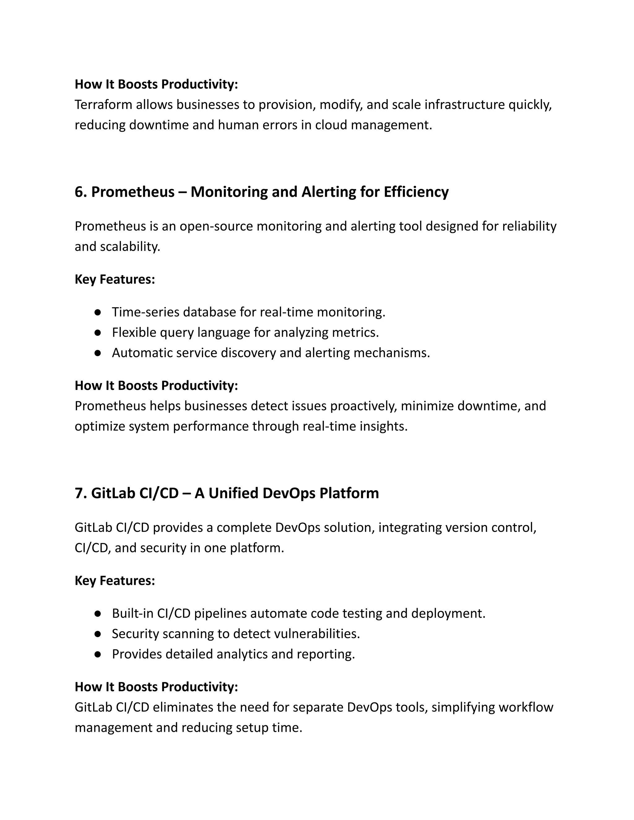 How It Boosts Productivity:​
Terraform allows businesses to provision, modify, and scale infrastructure quickly,
reducing downtime and human errors in cloud management.
6. Prometheus – Monitoring and Alerting for Efficiency
Prometheus is an open-source monitoring and alerting tool designed for reliability
and scalability.
Key Features:
●​ Time-series database for real-time monitoring.
●​ Flexible query language for analyzing metrics.
●​ Automatic service discovery and alerting mechanisms.
How It Boosts Productivity:​
Prometheus helps businesses detect issues proactively, minimize downtime, and
optimize system performance through real-time insights.
7. GitLab CI/CD – A Unified DevOps Platform
GitLab CI/CD provides a complete DevOps solution, integrating version control,
CI/CD, and security in one platform.
Key Features:
●​ Built-in CI/CD pipelines automate code testing and deployment.
●​ Security scanning to detect vulnerabilities.
●​ Provides detailed analytics and reporting.
How It Boosts Productivity:​
GitLab CI/CD eliminates the need for separate DevOps tools, simplifying workflow
management and reducing setup time.
 
