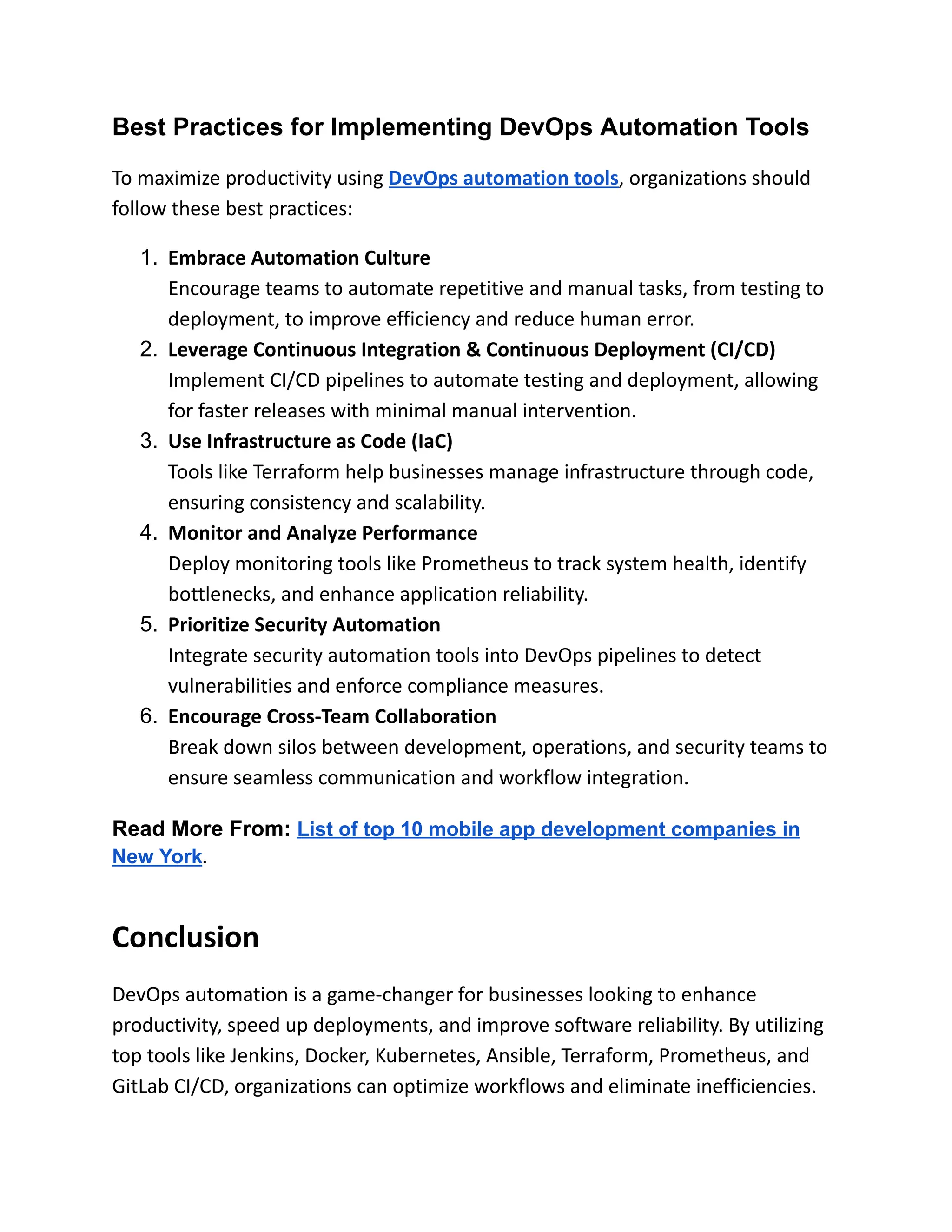 Best Practices for Implementing DevOps Automation Tools
To maximize productivity using DevOps automation tools, organizations should
follow these best practices:
1.​ Embrace Automation Culture​
Encourage teams to automate repetitive and manual tasks, from testing to
deployment, to improve efficiency and reduce human error.
2.​ Leverage Continuous Integration & Continuous Deployment (CI/CD)​
Implement CI/CD pipelines to automate testing and deployment, allowing
for faster releases with minimal manual intervention.
3.​ Use Infrastructure as Code (IaC)​
Tools like Terraform help businesses manage infrastructure through code,
ensuring consistency and scalability.
4.​ Monitor and Analyze Performance​
Deploy monitoring tools like Prometheus to track system health, identify
bottlenecks, and enhance application reliability.
5.​ Prioritize Security Automation​
Integrate security automation tools into DevOps pipelines to detect
vulnerabilities and enforce compliance measures.
6.​ Encourage Cross-Team Collaboration​
Break down silos between development, operations, and security teams to
ensure seamless communication and workflow integration.
Read More From: List of top 10 mobile app development companies in
New York.
Conclusion
DevOps automation is a game-changer for businesses looking to enhance
productivity, speed up deployments, and improve software reliability. By utilizing
top tools like Jenkins, Docker, Kubernetes, Ansible, Terraform, Prometheus, and
GitLab CI/CD, organizations can optimize workflows and eliminate inefficiencies.
 