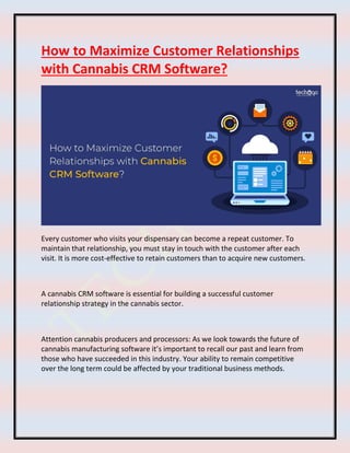 How to Maximize Customer Relationships
with Cannabis CRM Software?
Every customer who visits your dispensary can become a repeat customer. To
maintain that relationship, you must stay in touch with the customer after each
visit. It is more cost-effective to retain customers than to acquire new customers.
A cannabis CRM software is essential for building a successful customer
relationship strategy in the cannabis sector.
Attention cannabis producers and processors: As we look towards the future of
cannabis manufacturing software it’s important to recall our past and learn from
those who have succeeded in this industry. Your ability to remain competitive
over the long term could be affected by your traditional business methods.
 