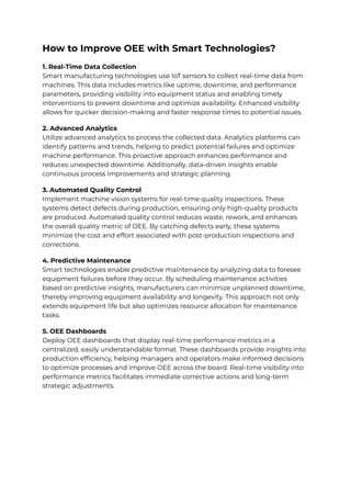 How to Improve OEE with Smart Technologies?
1. Real-Time Data Collection
Smart manufacturing technologies use IoT sensors to collect real-time data from
machines. This data includes metrics like uptime, downtime, and performance
parameters, providing visibility into equipment status and enabling timely
interventions to prevent downtime and optimize availability. Enhanced visibility
allows for quicker decision-making and faster response times to potential issues.
2. Advanced Analytics
Utilize advanced analytics to process the collected data. Analytics platforms can
identify patterns and trends, helping to predict potential failures and optimize
machine performance. This proactive approach enhances performance and
reduces unexpected downtime. Additionally, data-driven insights enable
continuous process improvements and strategic planning.
3. Automated Quality Control
Implement machine vision systems for real-time quality inspections. These
systems detect defects during production, ensuring only high-quality products
are produced. Automated quality control reduces waste, rework, and enhances
the overall quality metric of OEE. By catching defects early, these systems
minimize the cost and effort associated with post-production inspections and
corrections.
4. Predictive Maintenance
Smart technologies enable predictive maintenance by analyzing data to foresee
equipment failures before they occur. By scheduling maintenance activities
based on predictive insights, manufacturers can minimize unplanned downtime,
thereby improving equipment availability and longevity. This approach not only
extends equipment life but also optimizes resource allocation for maintenance
tasks.
5. OEE Dashboards
Deploy OEE dashboards that display real-time performance metrics in a
centralized, easily understandable format. These dashboards provide insights into
production efficiency, helping managers and operators make informed decisions
to optimize processes and improve OEE across the board. Real-time visibility into
performance metrics facilitates immediate corrective actions and long-term
strategic adjustments.
 