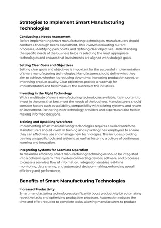 Strategies to Implement Smart Manufacturing
Technologies
Conducting a Needs Assessment
Before implementing smart manufacturing technologies, manufacturers should
conduct a thorough needs assessment. This involves evaluating current
processes, identifying pain points, and defining clear objectives. Understanding
the specific needs of the business helps in selecting the most appropriate
technologies and ensures that investments are aligned with strategic goals.
Setting Clear Goals and Objectives
Setting clear goals and objectives is important for the successful implementation
of smart manufacturing technologies. Manufacturers should define what they
aim to achieve, whether it's reducing downtime, increasing production speed, or
improving product quality. Clear objectives provide a roadmap for
implementation and help measure the success of the initiatives.
Investing in the Right Technology
With a multitude of smart manufacturing technologies available, it's important to
invest in the ones that best meet the needs of the business. Manufacturers should
consider factors such as scalability, compatibility with existing systems, and return
on investment. Partnering with technology providers and experts can also help in
making informed decisions.
Training and Upskilling Workforce
Implementing smart manufacturing technologies requires a skilled workforce.
Manufacturers should invest in training and upskilling their employees to ensure
they can effectively use and manage new technologies. This includes providing
training on specific tools and systems, as well as fostering a culture of continuous
learning and innovation.
Integrating Systems for Seamless Operation
To maximize efficiency, smart manufacturing technologies should be integrated
into a cohesive system. This involves connecting devices, software, and processes
to create a seamless flow of information. Integration enables real-time
monitoring, data sharing, and automated decision-making, enhancing overall
efficiency and performance.
Benefits of Smart Manufacturing Technologies
Increased Productivity
Smart manufacturing technologies significantly boost productivity by automating
repetitive tasks and optimizing production processes. Automation reduces the
time and effort required to complete tasks, allowing manufacturers to produce
 