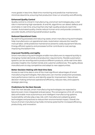 more goods in less time. Real-time monitoring and predictive maintenance
minimize downtime, ensuring that production lines run smoothly and efficiently.
Enhanced Quality Control
Quality control is critical in manufacturing, and smart technologies play a vital
role in maintaining high standards. AI and ML algorithms can detect defects and
anomalies in real-time, ensuring that only high-quality products reach the
market. Automated quality checks reduce human error and provide consistent,
accurate results, enhancing overall product quality.
Reduced Operational Costs
By optimizing processes and reducing waste, smart manufacturing technologies
help manufacturers cut operational costs. Automation reduces the need for
manual labor, while predictive maintenance prevents costly equipment failures.
Energy-efficient systems and processes further contribute to cost savings,
improving the bottom line.
Improved Flexibility and Agility
Smart manufacturing technologies enable manufacturers to respond quickly to
changing market demands and production requirements. Flexible automation
systems can be reconfigured to produce different products, while real-time data
provides insights into market trends and customer preferences. This agility allows
manufacturers to stay competitive and adapt to new opportunities.
Better Decision Making with Real-time Data
Access to real-time data is one of the most significant advantages of smart
manufacturing technologies. Manufacturers can monitor production processes,
track performance metrics, and identify areas for improvement. Data-driven
decision-making enhances operational efficiency, reduces risks, and supports
strategic planning.
Predictions for the Next Decade
Over the next decade, smart manufacturing technologies are expected to
become even more integrated and pervasive. The convergence of AI, IoT, and big
data will enable more autonomous and intelligent manufacturing systems.
Sustainability will also play a key role, with manufacturers adopting green
technologies and practices to reduce their environmental impact. Overall, the
future of smart manufacturing holds immense potential for increased efficiency,
productivity, and innovation.
 