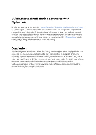 Build Smart Manufacturing Softwares with
Ciphernutz
At Ciphernutz, we are the expert manufacturing software development company
specializing in AI-driven solutions. Our expert team will design and implement
customized AI-powered software to streamline your operations, enhance quality
control, and boost productivity. Partner with Ciphernutz today to transform your
manufacturing processes and stay ahead of the competition. Contact us now to
start your journey toward smarter manufacturing.
Conclusion
Maximizing OEE with smart manufacturing technologies is not only possible but
essential for manufacturers looking to stay competitive in a rapidly changing
industry. By leveraging advanced technologies such as IoT, AI, robotics, big data,
cloud computing, and digital twins, manufacturers can optimize their operations,
enhance productivity, and improve product quality. Embracing these
technologies today will pave the way for a more efficient, agile, and innovative
manufacturing landscape tomorrow.
 