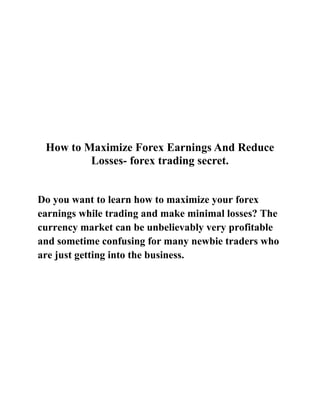 How to Maximize Forex Earnings And Reduce Losses- forex trading secret.<br />Do you want to learn how to maximize your forex earnings while trading and make minimal losses? The currency market can be unbelievably very profitable and sometime confusing for many newbie traders who are just getting into the business.<br />The first step in maximizing your earnings is to trade by minimizing your risk. When ever you intend to trade you should apply the hedge button on your trading platform. This is an effective way to make sure you end up on top. Make sure you are trading a currency pair that is experiencing a great deal of movement. The USD/JPY is a good pair.<br />Now you should open a trade to buy for example. Then Set your stop loss around 15-20 pips or less depending on your risk tolerance that you can bear or depending on your trading capital. You do not need to worry about setting a take profit at this time, just place your trade for now.<br />After you have done that you will also need to open a trade to sell the same currency pair you open a buy order for. The secret to note here is that you want to have a stop loss in either direction so that you can catch a major trend change and only lose a small portion of your profit. You are essentially hedging your position because you will definitely hit one of your stop losses in either direction or positions, but you will also catch the major trend.<br />quot;
Discover how 9 Year Forex Veteran Breaks Silence To Reveal 2 Deadly Accurate Forex Systems Enabling Anybody,  No Matter What Experience Level To Make SHOCKING Amounts Of Money Trading The Forex Markets With Only 10 Minutes A Day! Visit http://tinyurl.com/24g6bec Now To Find Out More.<br />