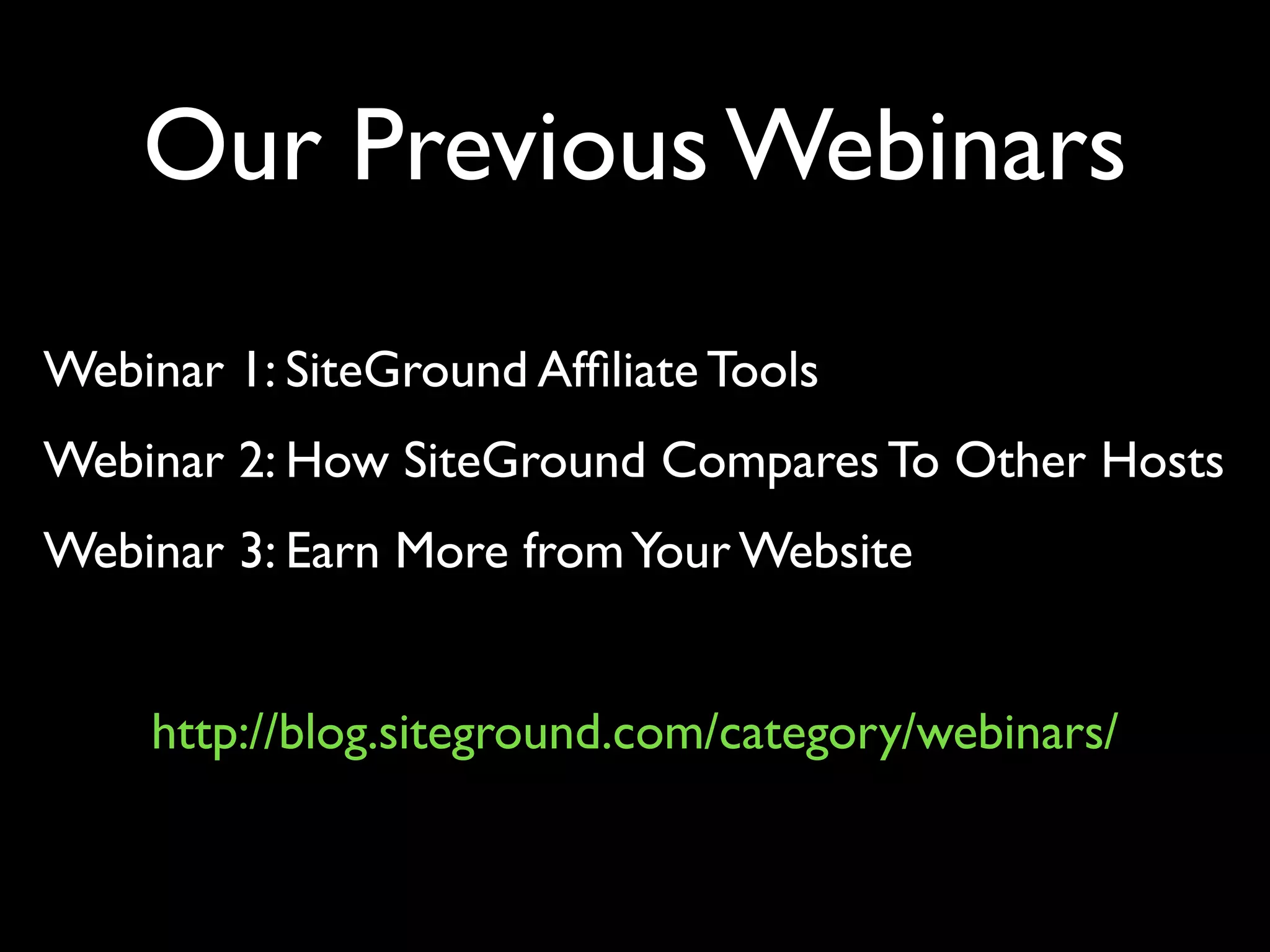 Our Previous Webinars 
Webinar 1: SiteGround Affiliate Tools 
Webinar 2: How SiteGround Compares To Other Hosts 
Webinar 3: Earn More from Your Website 
http://blog.siteground.com/category/webinars/ 
 