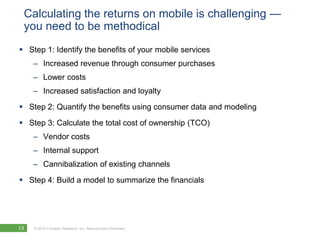 Calculating the returns on mobile is challenging — you need to be methodicalStep 1: Identify the benefits of your mobile servicesIncreased revenue through consumer purchasesLower costsIncreased satisfaction and loyaltyStep 2: Quantify the benefits using consumer data and modelingStep 3: Calculate the total cost of ownership (TCO)Vendor costsInternal supportCannibalization of existing channelsStep 4: Build a model to summarize the financials