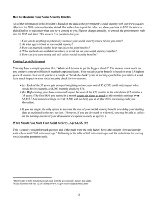How to Maximize Your Social Security Benefits
All of the information in this booklet is based on the data at the government's social security web site www.ssa.gov
effective for 2016, unless otherwise stated. But rather than repeat the rules, we show you how to USE the rules in
plain English to maximize what you have coming to you. Figures change annually, so consult the government's web
site for 2015 and later.1 We answer five questions for you:
Can you do anything to potentially increase your social security check before you retire?1.
At what age is it best to start social security?2.
How can married couples help maximize the joint benefits?3.
What methods are available to reduce or avoid tax on your social security benefits?4.
How can you earn money and still collect social security benefits?5.
Coming Up on Retirement
You may have a simple question like, "What can I do now to get the biggest check?" The answer is not much but
you do have some possibilities if married (explained later). Your social security benefit is based on your 35 highest
years of income. So even if you have a couple of "break-the-bank" years of earnings just before you retire, it won't
have much impact on your social security check for two reasons:
(a) Each of the 35 years gets an equal weighting so two years out of 35 (2/35) could only impact what
would be for example, a $1,300 monthly check by $74.
•
(b) High earning years have a minimal impact because of the 420 months in the calculation (12 months x
35 years.) The first $856 you earned in a month counts six times as much as the monthly earnings over
$5,157.2 And annual earnings over $118,500 will not help you at all (for 2016, increasing each year
thereafter).
•
If you are single, the only option to increase the size of your social security benefit is to delay your starting
date as explained in the next section. (However, if you are divorced or widowed, you may be able to collect
on the earnings record of your deceased or ex-spouse as early as age 60. )
•
When Should You Start Your Social Security--Age 62, 65, 70?
This is a really straightforward question and if the math were the only factor, here's the straight- forward answer:
wait at least until "full retirement age." Following is the table of full retirement ages and the reductions for starting
social security payments early.
1
This booklet will be republished each year with the government's figures that apply.
2
Social Security web site 12/24/15 http://www.ssa.gov/oact/cola/piaformula.html
3
 